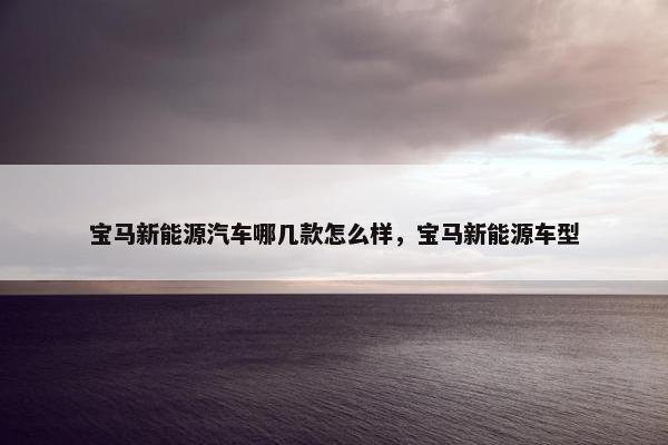 宝马新能源汽车哪几款怎么样，宝马新能源车型