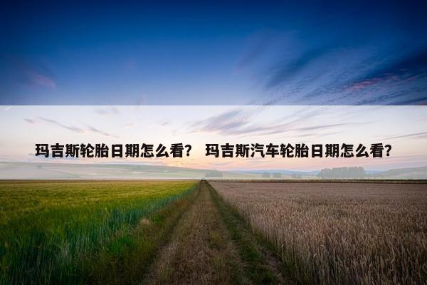 玛吉斯轮胎日期怎么看？ 玛吉斯汽车轮胎日期怎么看？