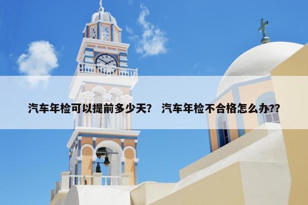 汽车年检可以提前多少天？ 汽车年检不合格怎么办?？