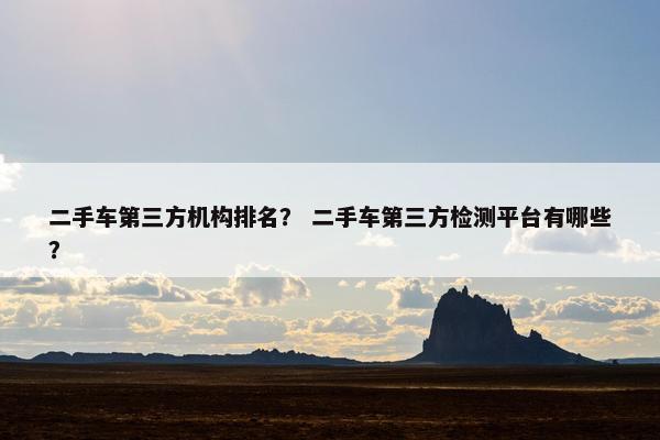 二手车第三方机构排名？ 二手车第三方检测平台有哪些？
