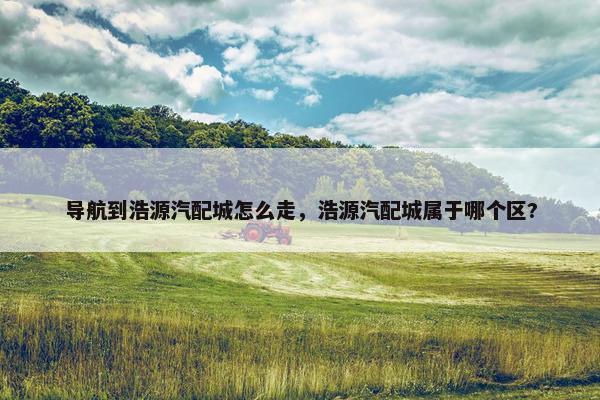 导航到浩源汽配城怎么走，浩源汽配城属于哪个区?