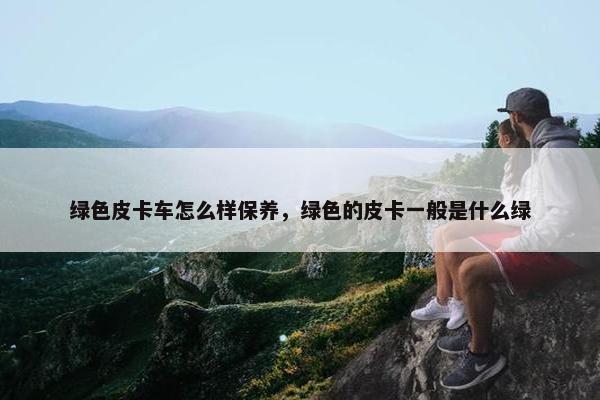 绿色皮卡车怎么样保养，绿色的皮卡一般是什么绿