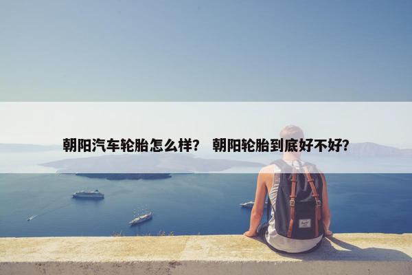 朝阳汽车轮胎怎么样？ 朝阳轮胎到底好不好？