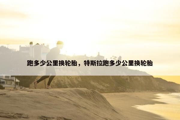 跑多少公里换轮胎，特斯拉跑多少公里换轮胎