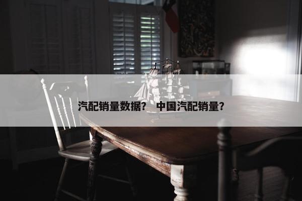 汽配销量数据？ 中国汽配销量？