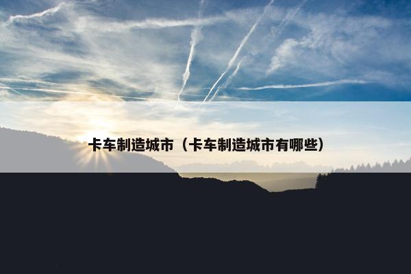 卡车制造城市（卡车制造城市有哪些）