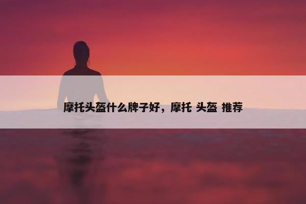 摩托头盔什么牌子好，摩托 头盔 推荐