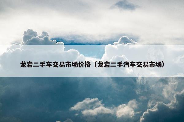 龙岩二手车交易市场价格（龙岩二手汽车交易市场）