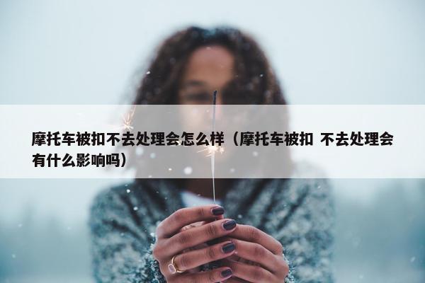 摩托车被扣不去处理会怎么样（摩托车被扣 不去处理会有什么影响吗）