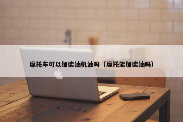 摩托车可以加柴油机油吗（摩托能加柴油吗）