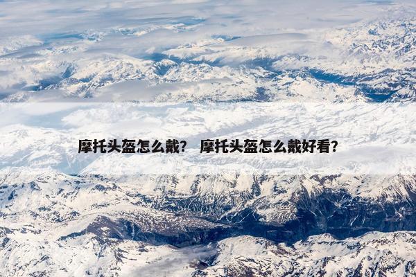 摩托头盔怎么戴？ 摩托头盔怎么戴好看？