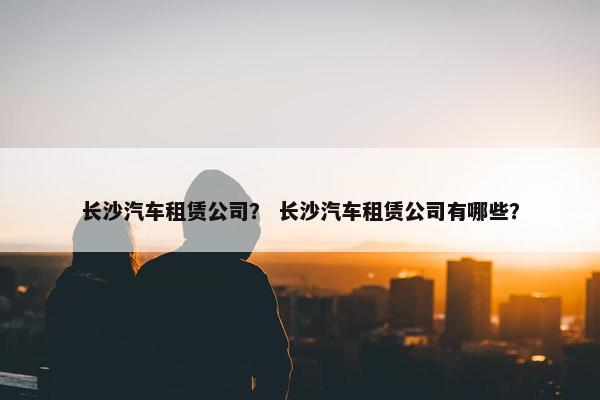 长沙汽车租赁公司？ 长沙汽车租赁公司有哪些？