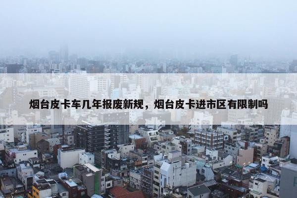 烟台皮卡车几年报废新规，烟台皮卡进市区有限制吗