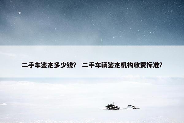 二手车鉴定多少钱？ 二手车辆鉴定机构收费标准？