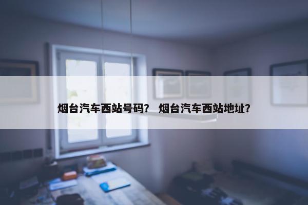 烟台汽车西站号码？ 烟台汽车西站地址？