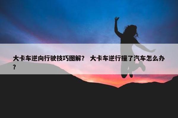 大卡车逆向行驶技巧图解？ 大卡车逆行撞了汽车怎么办？