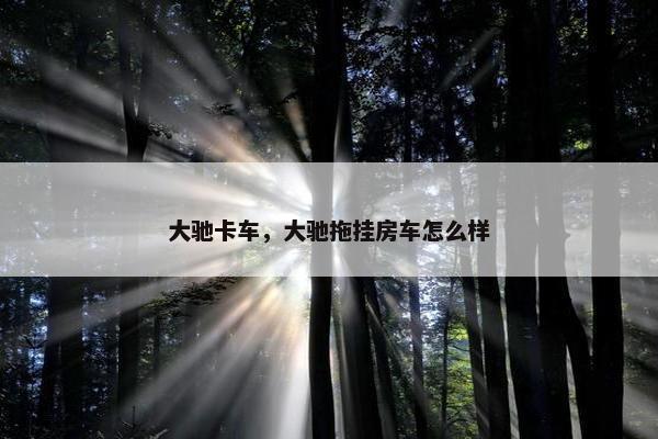 大驰卡车，大驰拖挂房车怎么样