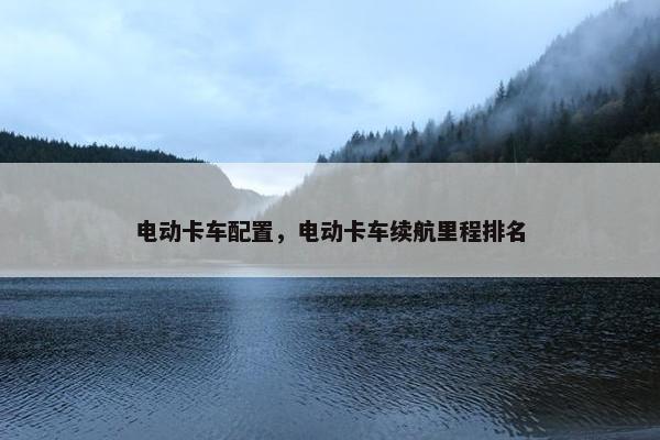 电动卡车配置，电动卡车续航里程排名