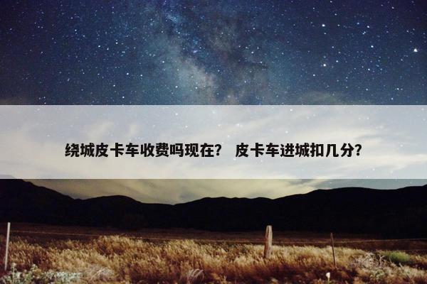 绕城皮卡车收费吗现在？ 皮卡车进城扣几分？