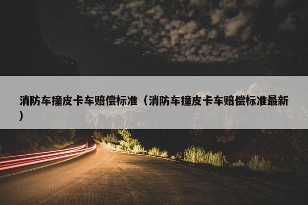 消防车撞皮卡车赔偿标准（消防车撞皮卡车赔偿标准最新）