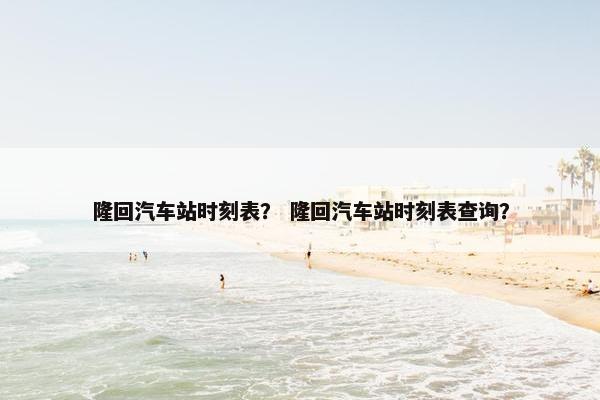 隆回汽车站时刻表？ 隆回汽车站时刻表查询？