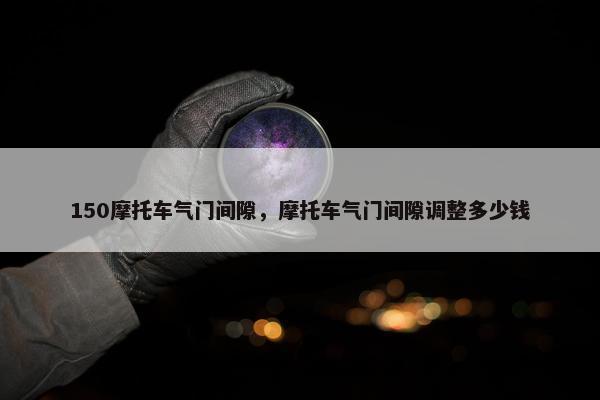 150摩托车气门间隙，摩托车气门间隙调整多少钱