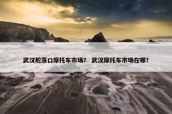 武汉舵落口摩托车市场？ 武汉摩托车市场在哪？