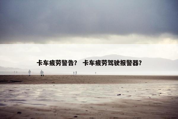 卡车疲劳警告？ 卡车疲劳驾驶报警器？