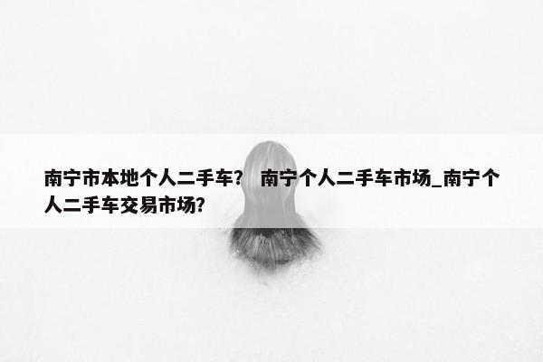 南宁市本地个人二手车？ 南宁个人二手车市场_南宁个人二手车交易市场？