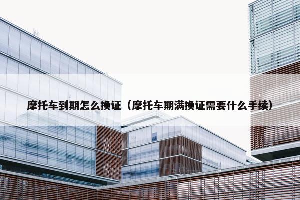 摩托车到期怎么换证（摩托车期满换证需要什么手续）