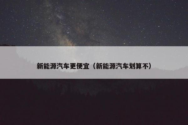 新能源汽车更便宜（新能源汽车划算不）
