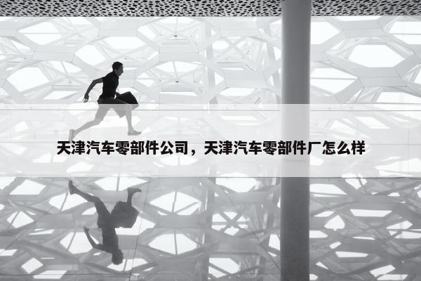 天津汽车零部件公司，天津汽车零部件厂怎么样