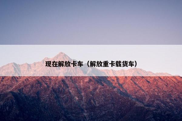 现在解放卡车（解放重卡载货车）