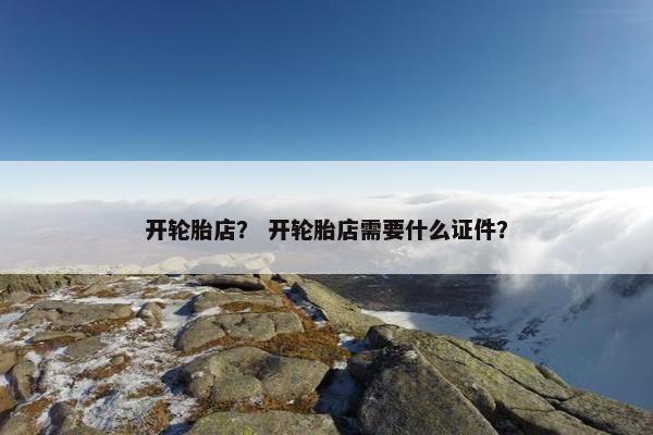 开轮胎店？ 开轮胎店需要什么证件？