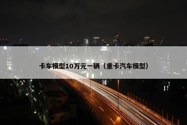 卡车模型10万元一辆（重卡汽车模型）