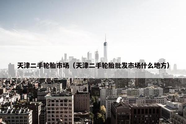天津二手轮胎市场（天津二手轮胎批发市场什么地方）