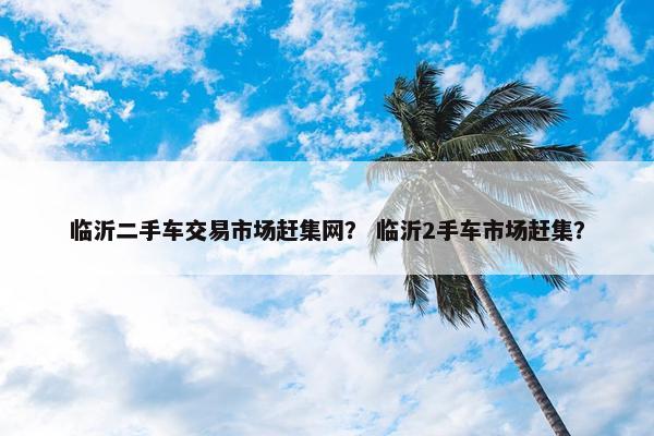 临沂二手车交易市场赶集网？ 临沂2手车市场赶集？