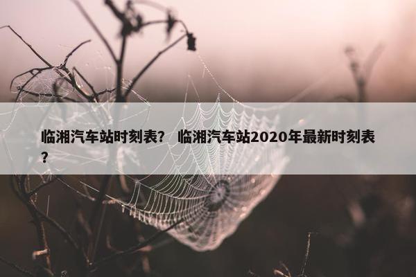 临湘汽车站时刻表？ 临湘汽车站2020年最新时刻表？