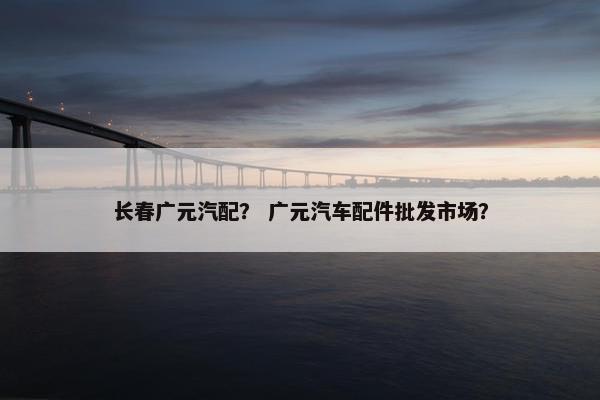 长春广元汽配？ 广元汽车配件批发市场？