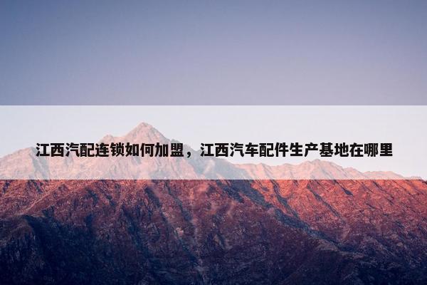 江西汽配连锁如何加盟，江西汽车配件生产基地在哪里