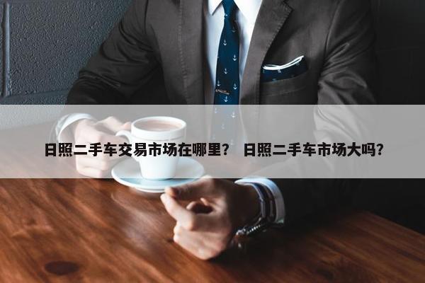 日照二手车交易市场在哪里？ 日照二手车市场大吗？