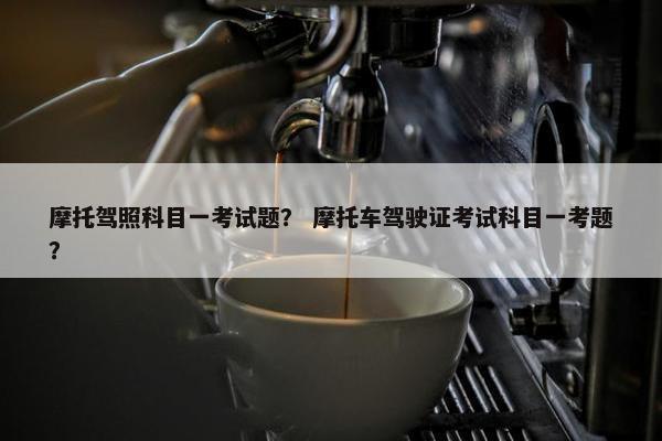 摩托驾照科目一考试题？ 摩托车驾驶证考试科目一考题？