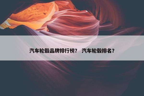 汽车轮毂品牌排行榜？ 汽车轮毂排名？