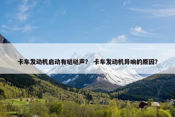 卡车发动机启动有哒哒声？ 卡车发动机异响的原因？