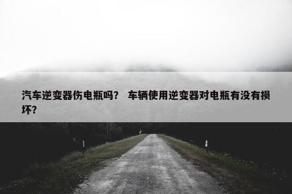 汽车逆变器伤电瓶吗？ 车辆使用逆变器对电瓶有没有损坏？