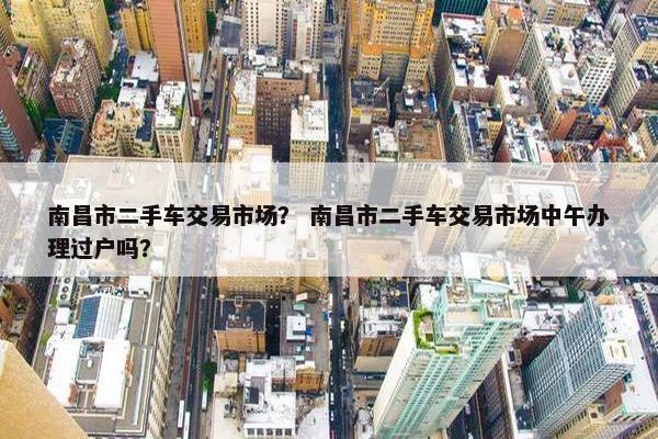 南昌市二手车交易市场？ 南昌市二手车交易市场中午办理过户吗？