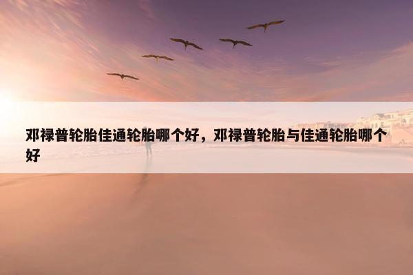 邓禄普轮胎佳通轮胎哪个好，邓禄普轮胎与佳通轮胎哪个好