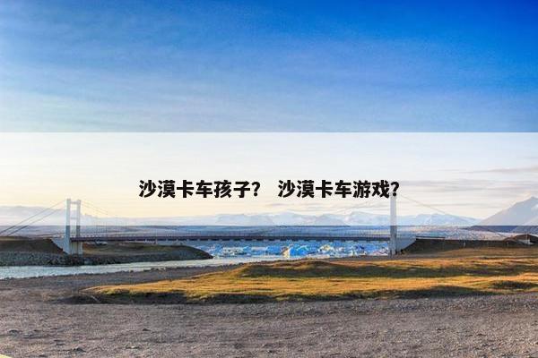 沙漠卡车孩子？ 沙漠卡车游戏？