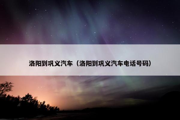 洛阳到巩义汽车（洛阳到巩义汽车电话号码）