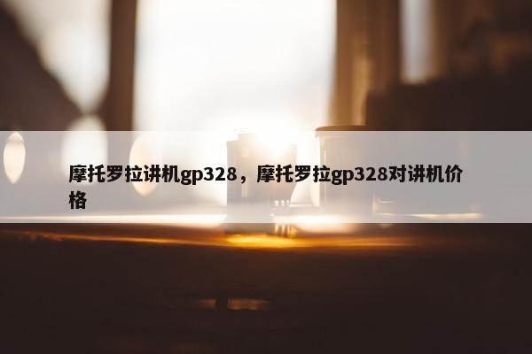 摩托罗拉讲机gp328，摩托罗拉gp328对讲机价格